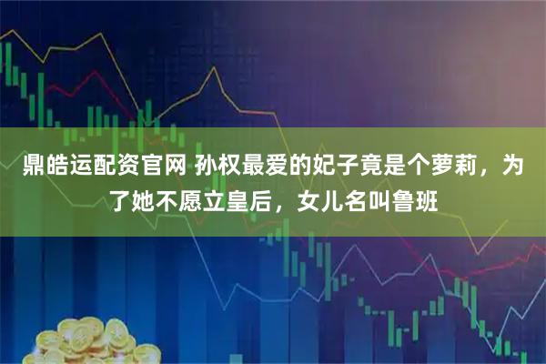 鼎皓运配资官网 孙权最爱的妃子竟是个萝莉，为了她不愿立皇后，女儿名叫鲁班