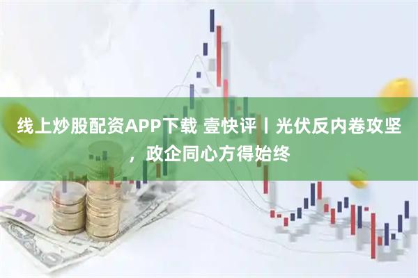 线上炒股配资APP下载 壹快评丨光伏反内卷攻坚，政企同心方得始终
