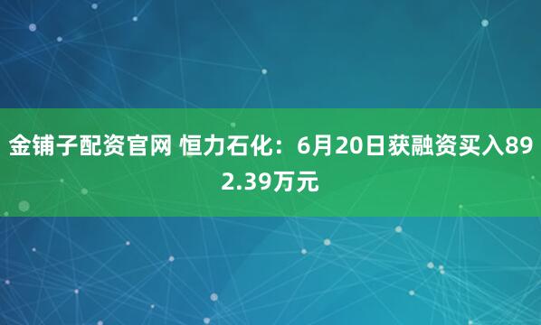 金铺子配资官网 恒力石化：6月20日获融资买入892.39万元