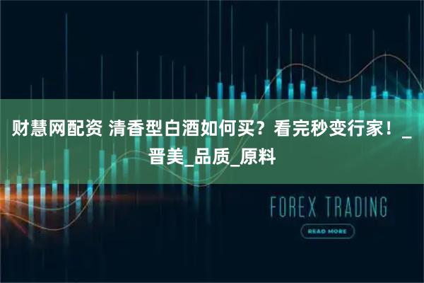 财慧网配资 清香型白酒如何买？看完秒变行家！_晋美_品质_原料