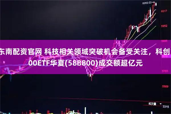 东南配资官网 科技相关领域突破机会备受关注，科创100ETF华夏(588800)成交额超亿元