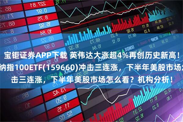 宝钜证券APP下载 英伟达大涨超4%再创历史新高！黄仁勋重磅发声，纳指100ETF(159660)冲击三连涨，下半年美股市场怎么看？机构分析！