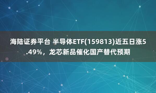 海陆证券平台 半导体ETF(159813)近五日涨5.49%，龙芯新品催化国产替代预期
