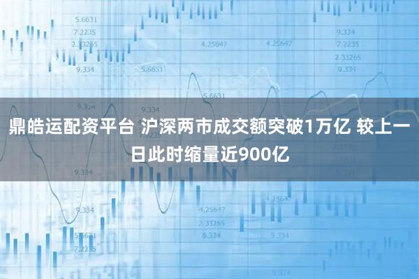 鼎皓运配资平台 沪深两市成交额突破1万亿 较上一日此时缩量近900亿