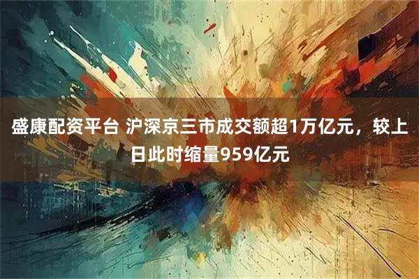 盛康配资平台 沪深京三市成交额超1万亿元，较上日此时缩量959亿元