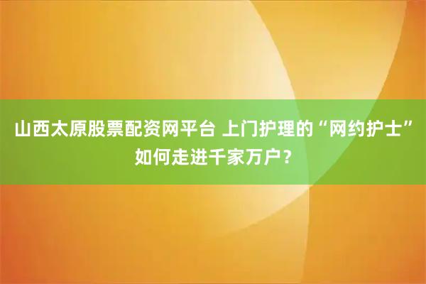 山西太原股票配资网平台 上门护理的“网约护士”如何走进千家万户？
