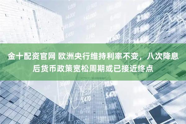 金十配资官网 欧洲央行维持利率不变，八次降息后货币政策宽松周期或已接近终点