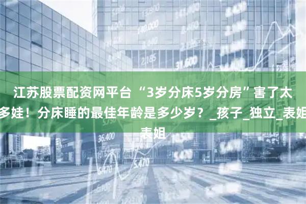 江苏股票配资网平台 “3岁分床5岁分房”害了太多娃！分床睡的最佳年龄是多少岁？_孩子_独立_表姐
