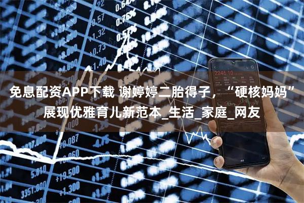 免息配资APP下载 谢婷婷二胎得子，“硬核妈妈”展现优雅育儿新范本_生活_家庭_网友