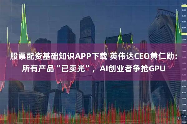 股票配资基础知识APP下载 英伟达CEO黄仁勋：所有产品“已卖光”，AI创业者争抢GPU