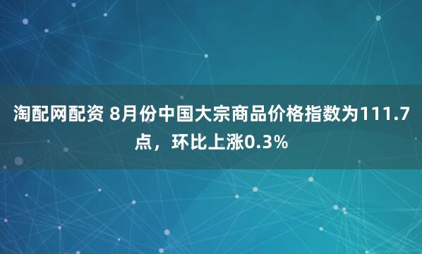 淘配网配资 8月份中国大宗商品价格指数为111.7点，环比上涨0.3%