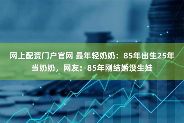 网上配资门户官网 最年轻奶奶：85年出生25年当奶奶，网友：85年刚结婚没生娃