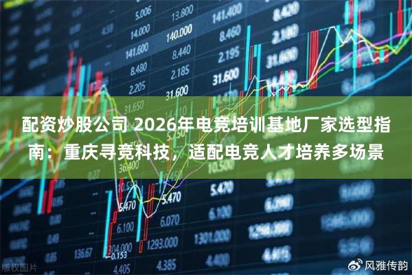 配资炒股公司 2026年电竞培训基地厂家选型指南：重庆寻竞科技，适配电竞人才培养多场景